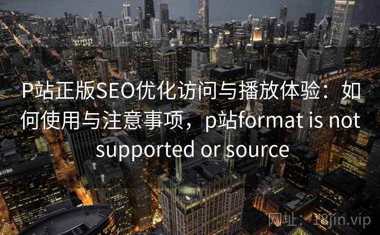 P站正版SEO优化访问与播放体验:如何使用与注意事项,p站format is not supported or source 第1张 P站正版SEO优化访问与播放体验:如何使用与注意事项,p站format is not supported or source 第1张