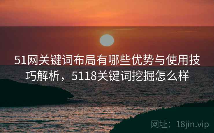 51网关键词布局有哪些优势与使用技巧解析,5118关键词挖掘怎么样 第1张 51网关键词布局有哪些优势与使用技巧解析,5118关键词挖掘怎么样 第1张