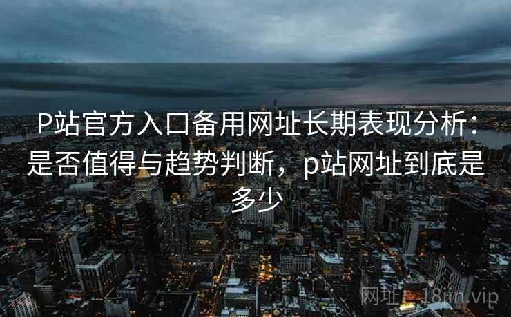 P站官方入口备用网址长期表现分析：是否值得与趋势判断，p站网址到底是多少  第1张