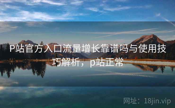 P站官方入口流量增长靠谱吗与使用技巧解析，p站正常  第2张