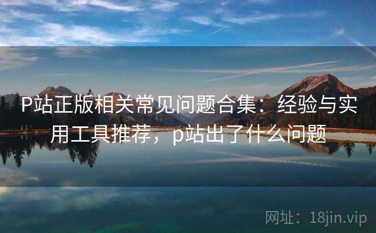 P站正版相关常见问题合集：经验与实用工具推荐，p站出了什么问题  第1张
