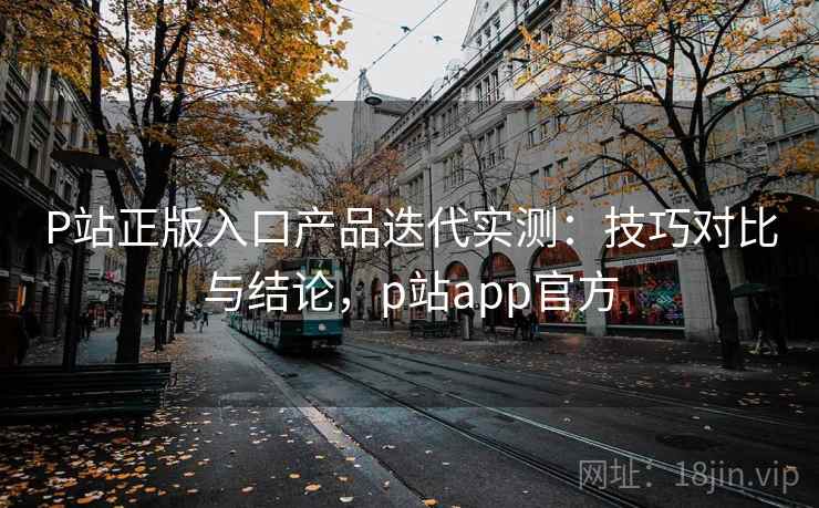 P站正版入口产品迭代实测：技巧对比与结论，p站app官方  第2张
