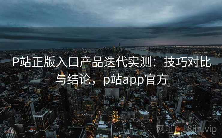 P站正版入口产品迭代实测：技巧对比与结论，p站app官方  第1张