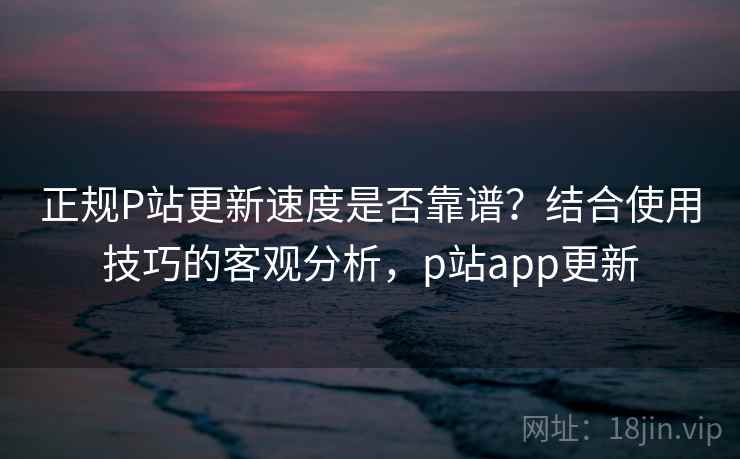 正规P站更新速度是否靠谱？结合使用技巧的客观分析，p站app更新  第1张