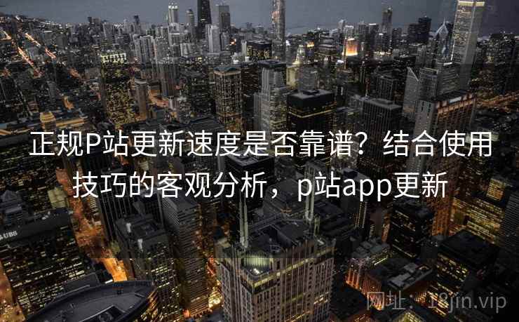 正规P站更新速度是否靠谱？结合使用技巧的客观分析，p站app更新  第2张