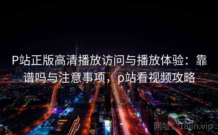 P站正版高清播放访问与播放体验：靠谱吗与注意事项，p站看视频攻略  第1张