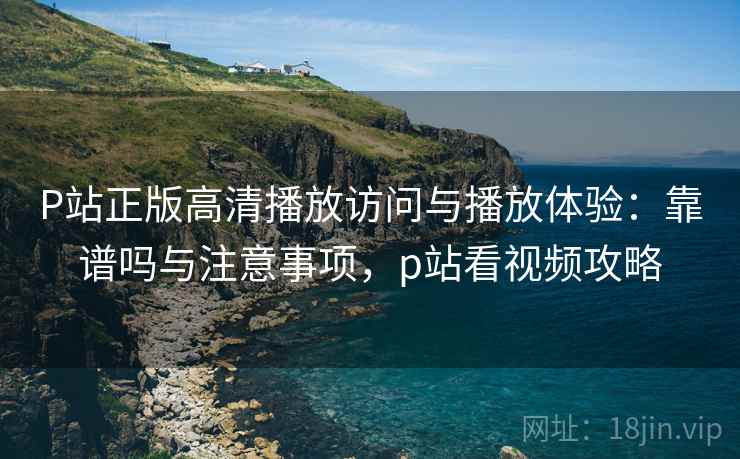 P站正版高清播放访问与播放体验：靠谱吗与注意事项，p站看视频攻略  第2张