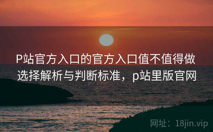 P站官方入口的官方入口值不值得做 选择解析与判断标准，p站里版官网  第2张