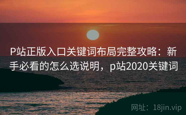 P站正版入口关键词布局完整攻略：新手必看的怎么选说明，p站2020关键词  第2张