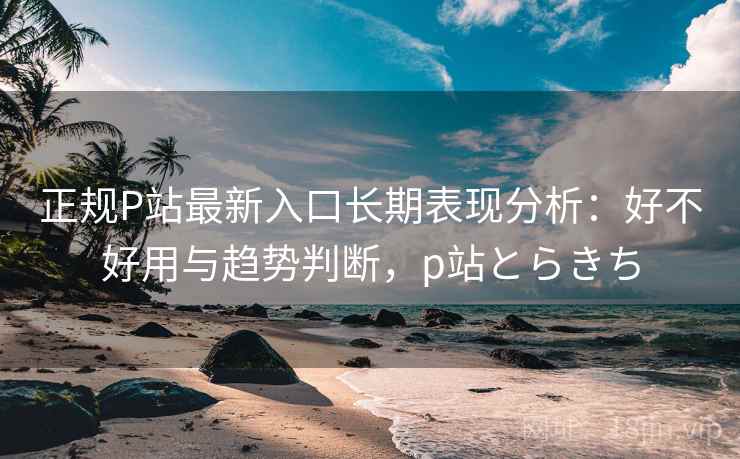 正规P站最新入口长期表现分析：好不好用与趋势判断，p站とらきち  第1张