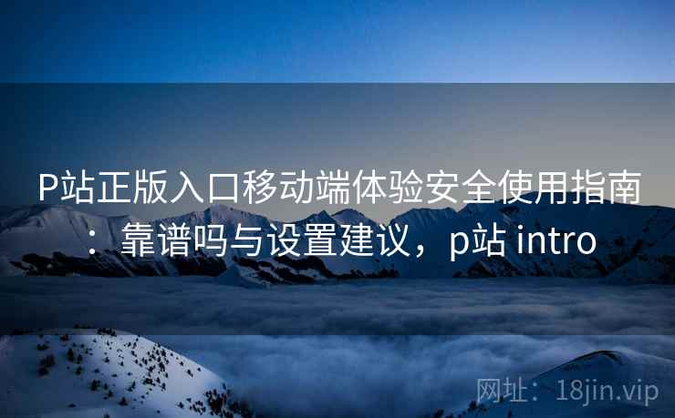 P站正版入口移动端体验安全使用指南：靠谱吗与设置建议，p站 intro  第1张
