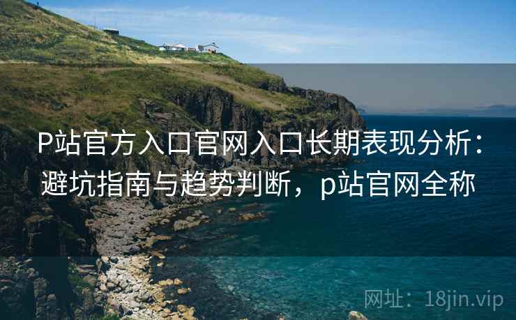 P站官方入口官网入口长期表现分析：避坑指南与趋势判断，p站官网全称  第1张