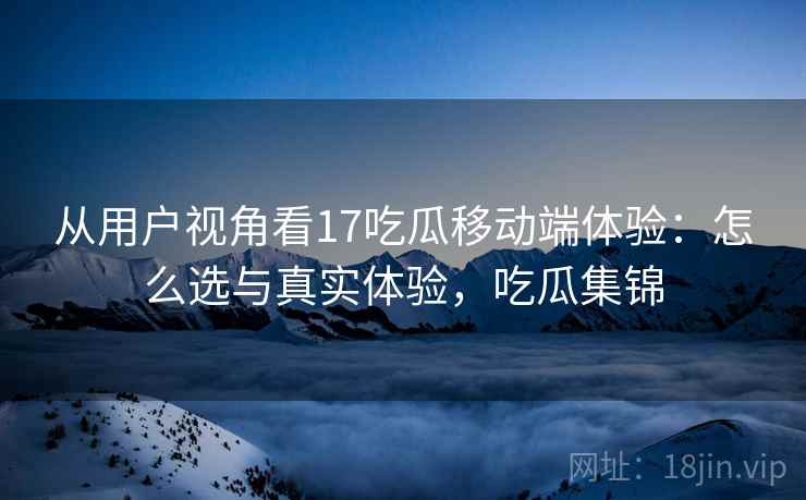 从用户视角看17吃瓜移动端体验：怎么选与真实体验，吃瓜集锦  第1张