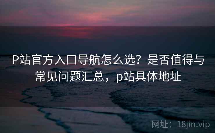 P站官方入口导航怎么选？是否值得与常见问题汇总，p站具体地址  第2张