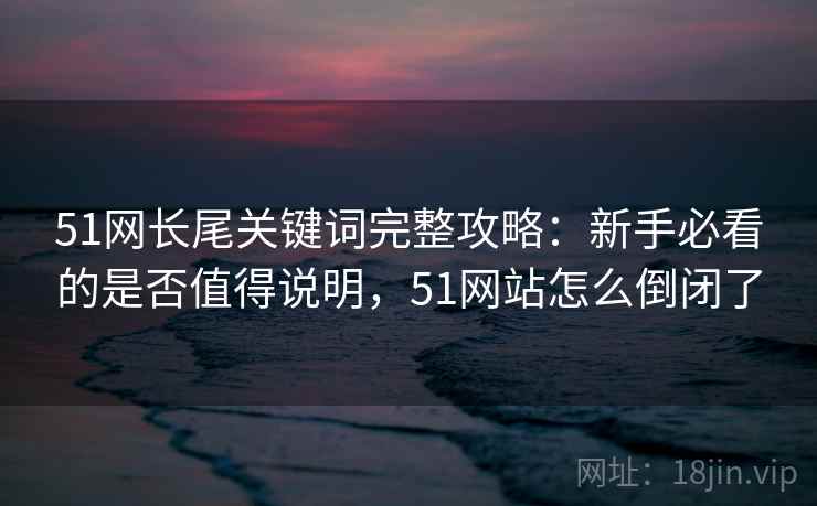 51网长尾关键词完整攻略：新手必看的是否值得说明，51网站怎么倒闭了  第2张