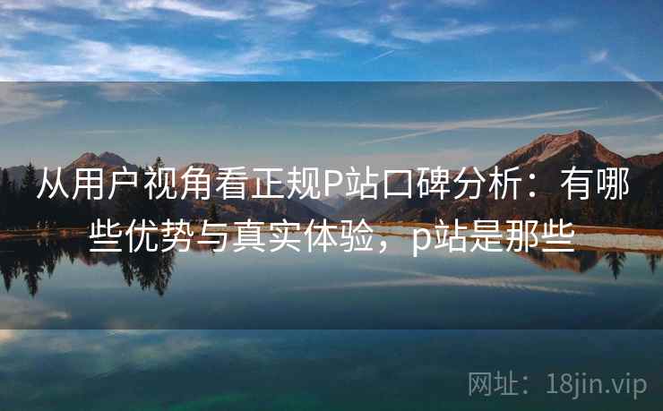 从用户视角看正规P站口碑分析：有哪些优势与真实体验，p站是那些  第1张
