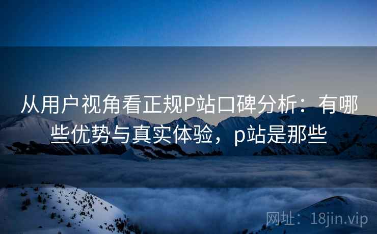 从用户视角看正规P站口碑分析：有哪些优势与真实体验，p站是那些  第2张
