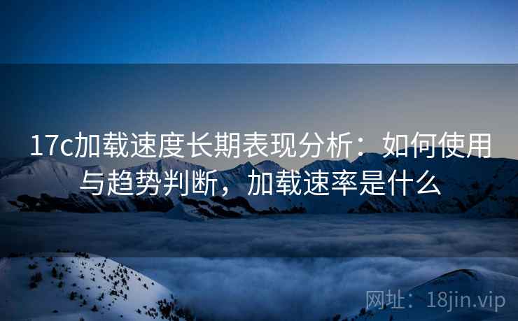 17c加载速度长期表现分析：如何使用与趋势判断，加载速率是什么  第2张