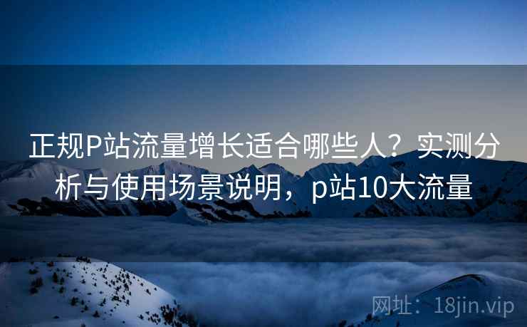 正规P站流量增长适合哪些人？实测分析与使用场景说明，p站10大流量  第1张