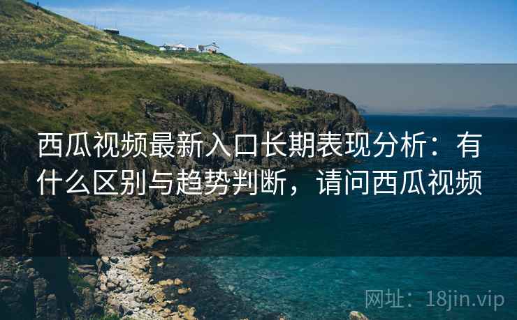 西瓜视频最新入口长期表现分析：有什么区别与趋势判断，请问西瓜视频  第1张