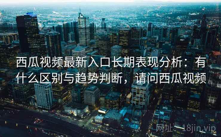 西瓜视频最新入口长期表现分析：有什么区别与趋势判断，请问西瓜视频  第2张