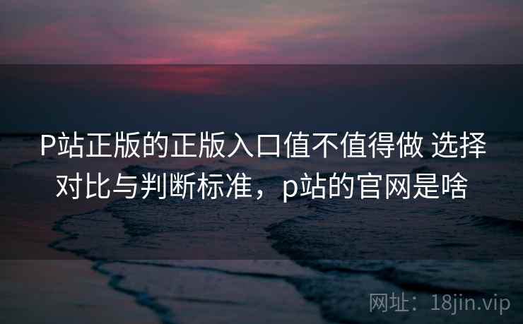 P站正版的正版入口值不值得做 选择对比与判断标准，p站的官网是啥  第1张