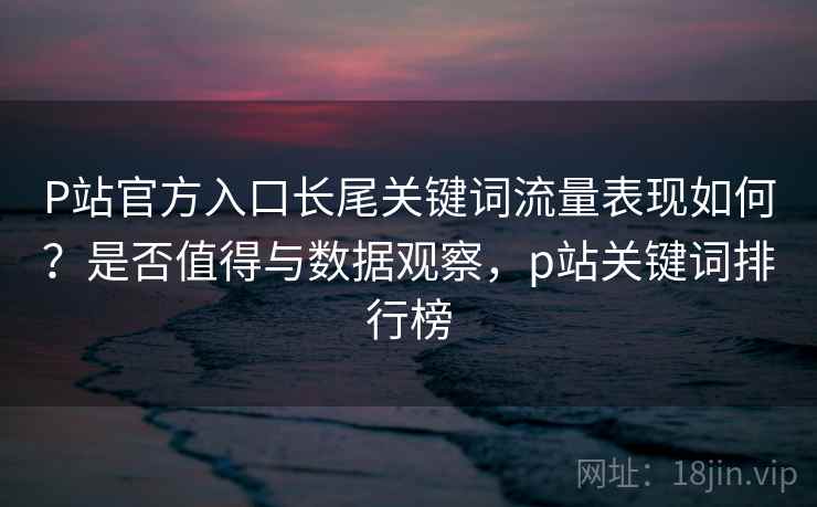 P站官方入口长尾关键词流量表现如何？是否值得与数据观察，p站关键词排行榜  第1张