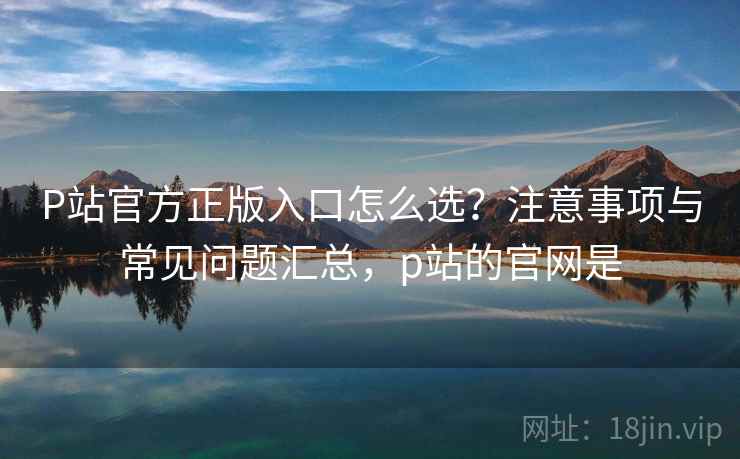 P站官方正版入口怎么选？注意事项与常见问题汇总，p站的官网是  第1张