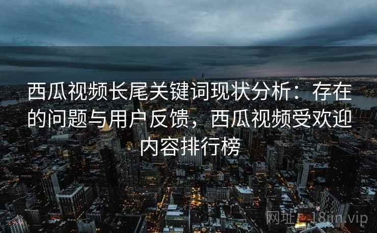 西瓜视频长尾关键词现状分析：存在的问题与用户反馈，西瓜视频受欢迎内容排行榜
